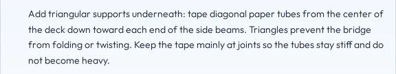 A paragraph from an answer about a paper bridge: Add triangular supports underneath, tape diagonal paper tubes from the center of the deck down toward each end of the side beams.